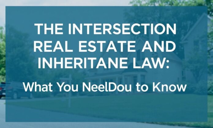 The Intersection of Real Estate and Inheritance Law: What You Need to Know